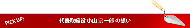 PICK UP!　代表取締役 小山 宗一郎 の想い
