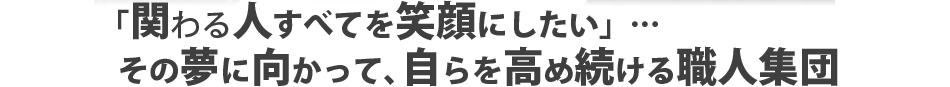 「関わる人すべてを笑顔にしたい」…その夢に向かって、自らを高め続ける職人集団