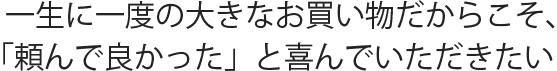 一生に一度の大きなお買い物だからこそ、「頼んで良かった」と喜んでいただきたい