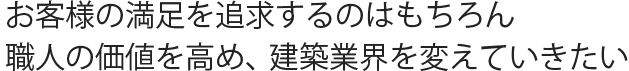 お客様の満足を追求するのはもちろん 職人の価値を高め、建築業界を変えていきたい